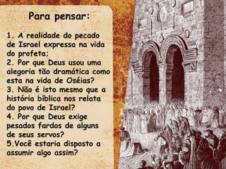 Para pensar: 1. A realidade do pecado de Israel expressa na vida do profeta; 2. Por que Deus usou uma alegoria tão dramática como esta na vida de Oséias? 3. Não é isto mesmo que a história bíblica nos relata do povo de Israel? 4. Por que Deus exige pesados fardos de alguns de seus servos? 5.Você estaria disposto a assumir algo assim? 