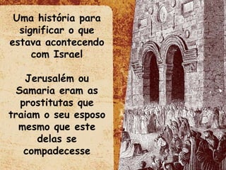 Uma história para significar o que estava acontecendo com Israel Jerusalém ou Samaria eram as prostitutas que traiam o seu esposo mesmo que este delas se compadecesse 
