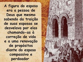 A figura do esposo era a pessoa de Deus que mesmo sabendo da traição de suas esposas se desvelava por elas chamando-as à correção de vida e a uma renovação de propósitos diante do esposo compassivo e perdoador  