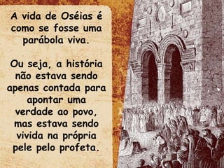 A vida de Oséias é como se fosse uma parábola viva. Ou seja, a história não estava sendo apenas contada para apontar uma verdade ao povo, mas estava sendo vivida na própria pele pelo profeta. 