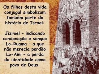 Os filhos desta vida conjugal simbolizam também parte da história de Israel: Jizreel – indicando condenação e sangue Lo-Ruama – a que não merecia perdão Lo-Ami – a perda da identidade como povo de Deus. 