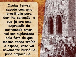 Oséias ter-se casado com uma prostituta para dar-lhe salvação, o que já era uma expressão de extremado amor, vai ser suplantado pelo fato de que mesmo tendo traído o esposo, este vai novamente buscá-la para ampará-la.  