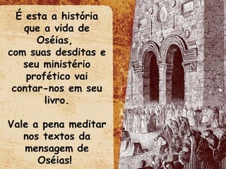 É esta a história que a vida de Oséias,  com suas desditas e seu ministério profético vai contar-nos em seu livro. Vale a pena meditar nos textos da mensagem de Oséias!  
