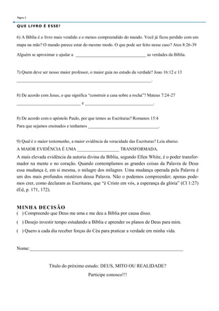 Página 2


Q U E L I V R O É E S SE ?


6) A Bíblia é o livro mais vendido e o menos compreendido do mundo. Você já ficou perdido com um
mapa na mão? O mundo parece estar do mesmo modo. O que pode ser feito nesse caso? Atos 8:26-39

Alguém se aproximar e ajudar a ________________________________ as verdades da Bíblia.


7) Quem deve ser nosso maior professor, o maior guia no estudo da verdade? Joao 16:12 e 13
_____________________________________________________________.


8) De acordo com Jesus, o que significa “construir a casa sobre a rocha”? Mateus 7:24-27
_____________________________ e _______________________________.


8) De acordo com o apóstolo Paulo, por que temos as Escrituras? Romanos 15:4
Para que sejamos ensinados e tenhamos ________________________________.


9) Qual é o maior testemunho, a maior evidência da veracidade das Escrituras? Leia abaixo.
A MAIOR EVIDÊNCIA É UMA ___________________ TRANSFORMADA.
A mais elevada evidência da autoria divina da Bíblia, segundo Ellen White, é o poder transfor-
mador na mente e no coração. Quando contemplamos as grandes coisas da Palavra de Deus
essa mudança é, em si mesma, o milagre dos milagres. Uma mudança operada pela Palavra é
um dos mais profundos mistérios dessa Palavra. Não o podemos compreender; apenas pode-
mos crer, como declaram as Escrituras, que “é Cristo em vós, a esperança da glória” (Cl 1:27)
(Ed, p. 171, 172).


M INHA DECISÃO
( ) Compreendo que Deus me ama e me deu a Bíblia por causa disso.
( ) Desejo investir tempo estudando a Bíblia e aprender os planos de Deus para mim.
( ) Quero a cada dia receber forças do Céu para praticar a verdade em minha vida.


Nome:________________________________________________________________


                   Título do próximo estudo: DEUS, MITO OU REALIDADE?
                                       Participe conosco!!!
 