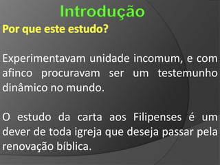 Introdução

Experimentavam unidade incomum, e com
afinco procuravam ser um testemunho
dinâmico no mundo.

O estudo da carta aos Filipenses é um
dever de toda igreja que deseja passar pela
renovação bíblica.
 