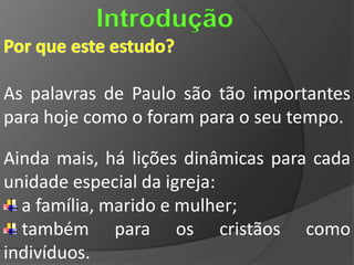Introdução

As palavras de Paulo são tão importantes
para hoje como o foram para o seu tempo.

Ainda mais, há lições dinâmicas para cada
unidade especial da igreja:
  a família, marido e mulher;
  também para os cristãos como
indivíduos.
 