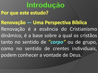 Introdução

           —
Renovação é a essência do Cristianismo
dinâmico, é a base sobre a qual os cristãos
tanto no sentido de "corpo" ou de grupo,
como no sentido de crentes individuais,
podem conhecer a vontade de Deus.
 