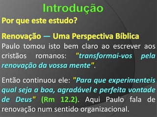 Introdução

            —
Paulo tomou isto bem claro ao escrever aos
cristãos romanos: "transformai-vos pela
renovação da vossa mente".
Então continuou ele: "Para que experimenteis
qual seja a boa, agradável e perfeita vontade
de Deus" (Rm 12.2). Aqui Paulo fala de
renovação num sentido organizacional.
 