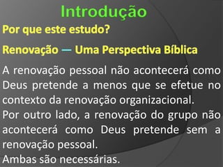 Introdução

          —
A renovação pessoal não acontecerá como
Deus pretende a menos que se efetue no
contexto da renovação organizacional.
Por outro lado, a renovação do grupo não
acontecerá como Deus pretende sem a
renovação pessoal.
Ambas são necessárias.
 