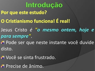 Introdução


Jesus Cristo é "o mesmo ontem, hoje e
para sempre".
  Pode ser que neste instante você duvide
disto.
  Você se sinta frustrado.
  Precise de ânimo.
 