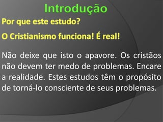 Introdução


Não deixe que isto o apavore. Os cristãos
não devem ter medo de problemas. Encare
a realidade. Estes estudos têm o propósito
de torná-lo consciente de seus problemas.
 