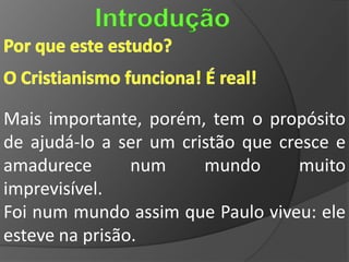 Introdução


Mais importante, porém, tem o propósito
de ajudá-lo a ser um cristão que cresce e
amadurece       num     mundo       muito
imprevisível.
Foi num mundo assim que Paulo viveu: ele
esteve na prisão.
 