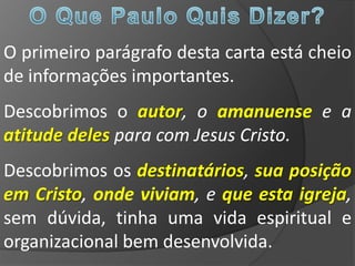 O primeiro parágrafo desta carta está cheio
de informações importantes.
Descobrimos o autor, o amanuense e a
atitude deles para com Jesus Cristo.
Descobrimos os destinatários, sua posição
em Cristo, onde viviam, e que esta igreja,
sem dúvida, tinha uma vida espiritual e
organizacional bem desenvolvida.
 