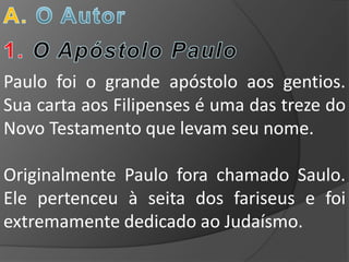 Paulo foi o grande apóstolo aos gentios.
Sua carta aos Filipenses é uma das treze do
Novo Testamento que levam seu nome.

Originalmente Paulo fora chamado Saulo.
Ele pertenceu à seita dos fariseus e foi
extremamente dedicado ao Judaísmo.
 