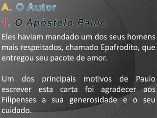Eles haviam mandado um dos seus homens
mais respeitados, chamado Epafrodito, que
entregou seu pacote de amor.

Um dos principais motivos de Paulo
escrever esta carta foi agradecer aos
Filipenses a sua generosidade e o seu
cuidado.
 