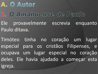 Ele provavelmente   escrevia   enquanto
Paulo ditava.
Timóteo tinha no coração um lugar
especial para os cristãos Filipenses, e
ocupava um lugar especial no coração
deles. Ele havia ajudado a começar esta
igreja.
 