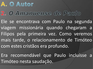 Ele se encontrava com Paulo na segunda
viagem missionária quando chegaram a
Filipos pela primeira vez. Como veremos
mais tarde, o relacionamento de Timóteo
com estes cristãos era profundo.
Era recomendável que Paulo incluísse a
Timóteo nesta saudação.
 