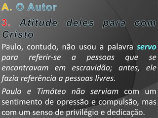 Paulo, contudo, não usou a palavra servo
para referir-se a pessoas que se
encontravam em escravidão; antes, ele
fazia referência a pessoas livres.
Paulo e Timóteo não serviam com um
sentimento de opressão e compulsão, mas
com um senso de privilégio e dedicação.
 