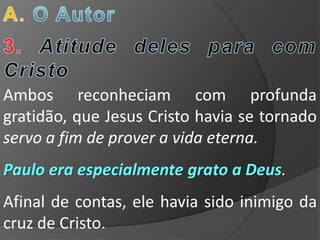 Ambos reconheciam com profunda
gratidão, que Jesus Cristo havia se tornado
servo a fim de prover a vida eterna.
Paulo era especialmente grato a Deus.
Afinal de contas, ele havia sido inimigo da
cruz de Cristo.
 