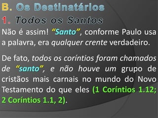 Não é assim! “Santo”, conforme Paulo usa
a palavra, era qualquer crente verdadeiro.
De fato, todos os coríntios foram chamados
de “santo”, e não houve um grupo de
cristãos mais carnais no mundo do Novo
Testamento do que eles (1 Coríntios 1.12;
2 Coríntios 1.1, 2).
 