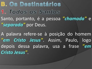 Santo, portanto, é a pessoa "chamada" e
"separada" por Deus.
A palavra refere-se à posição do homem
"em Cristo Jesus". Assim, Paulo, logo
depois dessa palavra, usa a frase "em
Cristo Jesus".
 