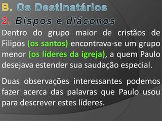 Dentro do grupo maior de cristãos de
Filipos (os santos) encontrava-se um grupo
menor (os líderes da igreja), a quem Paulo
desejava estender sua saudação especial.
Duas observações interessantes podemos
fazer acerca das palavras que Paulo usou
para descrever estes líderes.
 