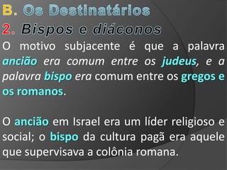 O motivo subjacente é que a palavra
ancião era comum entre os judeus, e a
palavra bispo era comum entre os gregos e
os romanos.

O ancião em Israel era um líder religioso e
social; o bispo da cultura pagã era aquele
que supervisava a colônia romana.
 