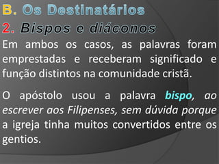Em ambos os casos, as palavras foram
emprestadas e receberam significado e
função distintos na comunidade cristã.
O apóstolo usou a palavra bispo, ao
escrever aos Filipenses, sem dúvida porque
a igreja tinha muitos convertidos entre os
gentios.
 