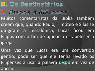 Muitos comentaristas da Bíblia também
creem que, quando Paulo, Timóteo e Silas se
dirigiram a Tessalônica, Lucas ficou em
Filipos com o fim de ajudar a estabelecer a
igreja.
Uma vez que Lucas era um convertido
gentio, pode ser que ele tenha levado os
Filipenses a usar a palavra bispo em vez de
ancião.
 