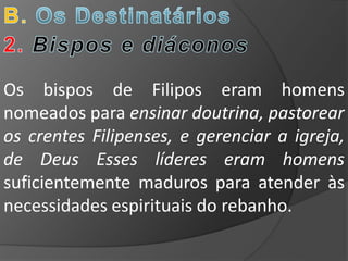 Os bispos de Filipos eram homens
nomeados para ensinar doutrina, pastorear
os crentes Filipenses, e gerenciar a igreja,
de Deus Esses líderes eram homens
suficientemente maduros para atender às
necessidades espirituais do rebanho.
 