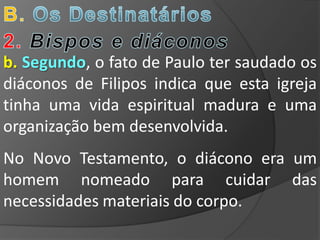 b. Segundo, o fato de Paulo ter saudado os
diáconos de Filipos indica que esta igreja
tinha uma vida espiritual madura e uma
organização bem desenvolvida.
No Novo Testamento, o diácono era um
homem nomeado para cuidar das
necessidades materiais do corpo.
 