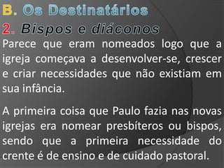 Parece que eram nomeados logo que a
igreja começava a desenvolver-se, crescer
e criar necessidades que não existiam em
sua infância.
A primeira coisa que Paulo fazia nas novas
igrejas era nomear presbíteros ou bispos,
sendo que a primeira necessidade do
crente é de ensino e de cuidado pastoral.
 