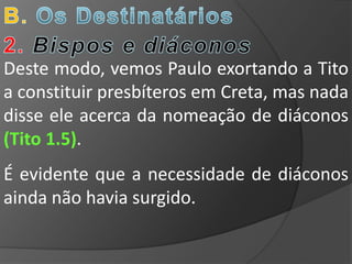 Deste modo, vemos Paulo exortando a Tito
a constituir presbíteros em Creta, mas nada
disse ele acerca da nomeação de diáconos
(Tito 1.5).
É evidente que a necessidade de diáconos
ainda não havia surgido.
 
