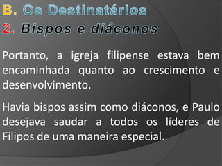 Portanto, a igreja filipense estava bem
encaminhada quanto ao crescimento e
desenvolvimento.
Havia bispos assim como diáconos, e Paulo
desejava saudar a todos os líderes de
Filipos de uma maneira especial.
 
