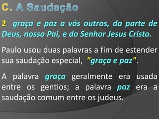 2 graça e paz a vós outros, da parte de
Deus, nosso Pai, e do Senhor Jesus Cristo.
Paulo usou duas palavras a fim de estender
sua saudação especial, "graça e paz".
A palavra graça geralmente era usada
entre os gentios; a palavra paz era a
saudação comum entre os judeus.
 
