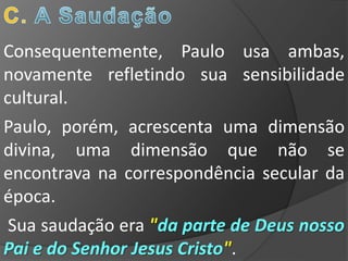 Consequentemente, Paulo usa ambas,
novamente refletindo sua sensibilidade
cultural.
Paulo, porém, acrescenta uma dimensão
divina, uma dimensão que não se
encontrava na correspondência secular da
época.
 Sua saudação era "da parte de Deus nosso
Pai e do Senhor Jesus Cristo".
 