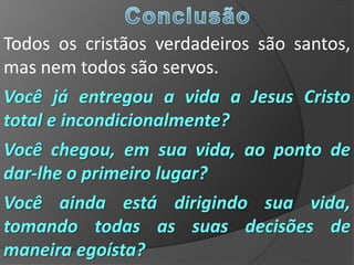 Todos os cristãos verdadeiros são santos,
mas nem todos são servos.
Você já entregou a vida a Jesus Cristo
total e incondicionalmente?
Você chegou, em sua vida, ao ponto de
dar-lhe o primeiro lugar?
Você ainda está dirigindo sua vida,
tomando todas as suas decisões de
maneira egoísta?
 