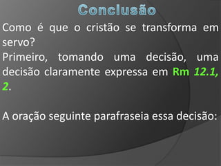 Como é que o cristão se transforma em
servo?
Primeiro, tomando uma decisão, uma
decisão claramente expressa em Rm 12.1,
2.

A oração seguinte parafraseia essa decisão:
 