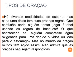 TIPOS DE ORAÇÃO
Há diversas modalidades de esporte, mas
cada uma delas tem suas próprias regras. Que
confusão seria alguém tentar jogar futebol
usando as regras de basquete! O que
aconteceria se, alguém comprasse água
oxigenada para uma dor de ouvidos ou iodo
para o estômago? Mas no mundo da oração
muitos têm agido assim. Não admira que as
orações não sejam respondidas. 10
 
