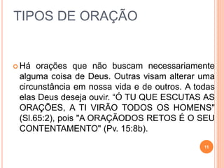 TIPOS DE ORAÇÃO
 Há orações que não buscam necessariamente
alguma coisa de Deus. Outras visam alterar uma
circunstância em nossa vida e de outros. A todas
elas Deus deseja ouvir. “Ó TU QUE ESCUTAS AS
ORAÇÕES, A TI VIRÃO TODOS OS HOMENS"
(Sl.65:2), pois "A ORAÇÃODOS RETOS É O SEU
CONTENTAMENTO" (Pv. 15:8b).
11
 