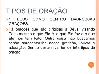  1. DEUS COMO CENTRO DASNOSSAS
ORAÇOES.
 Há orações que são dirigidas a Deus, visando
Deus mesmo o que Ele é, o que Ele faz e o que
Ele nos tem feito. Outra coisa não buscamos
senão apresentar-lhe nossa gratidão, louvor e
adoração. Dentro deste nível temos três tipos de
oração:
TIPOS DE ORAÇÃO
13
 