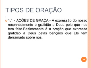 .
 1.1 - AÇÕES DE GRAÇA - A expressão do nosso
reconhecimento e gratidão a Deus pelo que nos
tem feito.Basicamente é a oração que expressa
gratidão a Deus pelas bênçãos que Ele tem
derramado sobre nós.
TIPOS DE ORAÇÃO
14
 