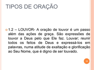 TIPOS DE ORAÇÃO
 1.2 – LOUVOR- A oração de louvor é um passo
além das ações de graça. São expressões de
louvor a Deus pelo que Ele faz. Louvar; reunir
todos os feitos de Deus e expressá-los em
palavras, numa atitude de exaltação e glorificação
ao Seu Nome, que é digno de ser louvado.
15
 