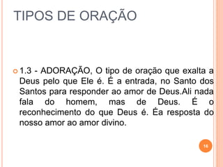 TIPOS DE ORAÇÃO
 1.3 - ADORAÇÃO, O tipo de oração que exalta a
Deus pelo que Ele é. É a entrada, no Santo dos
Santos para responder ao amor de Deus.Ali nada
fala do homem, mas de Deus. É o
reconhecimento do que Deus é. Éa resposta do
nosso amor ao amor divino.
16
 