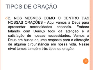 TIPOS DE ORAÇÃO
 2. NÓS MESMOS COMO O CENTRO DAS
NOSSAS ORAÇÕES - Aqui vamos a Deus para
apresentar necessidades pessoais. Embora
falando com Deus,o foco da atenção é a
satisfação de nossas necessidades. Vamos a
Deus em busca de uma resposta para a alteração
de alguma circunstância em nossa vida. Nesse
nível temos também três tipos de oração:
17
 