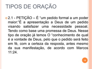 TIPOS DE ORAÇÃO
 2.1 - PETIÇÃO – É “um pedido formal a um poder
maior:”É a apresentação a Deus de um pedido
visando satisfazer uma necessidade pessoal.
Tendo como base uma promessa de Deus. Nesse
tipo de oração já temos O “conhecimento de qual
é a vontade de Deus, pelo que o pedido será feito
em fé, com a certeza da resposta, antes mesmo
da sua manifestação, de acordo com Marcos
11:24.
18
 