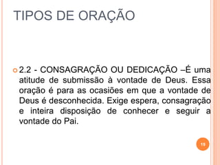 TIPOS DE ORAÇÃO
 2.2 - CONSAGRAÇÃO OU DEDICAÇÃO –É uma
atitude de submissão à vontade de Deus. Essa
oração é para as ocasiões em que a vontade de
Deus é desconhecida. Exige espera, consagração
e inteira disposição de conhecer e seguir a
vontade do Pai.
19
 