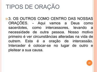 TIPOS DE ORAÇÃO
 3. OS OUTROS COMO CENTRO DAS NOSSAS
ORAÇÕES. - Aqui vamos a Deus como
sacerdotes, como intercessores, levando a
necessidade de outra pessoa. Nosso motivo
primeiro é ver circunstâncias alteradas na vida de
outrem. Esta é a oração de intercessão.
Interceder é colocar-se no lugar de outro e
pleitear a sua causa.
21
 