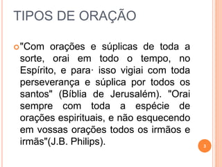 TIPOS DE ORAÇÃO
"Com orações e súplicas de toda a
sorte, orai em todo o tempo, no
Espírito, e para· isso vigiai com toda
perseverança e súplica por todos os
santos" (Bíblia de Jerusalém). "Orai
sempre com toda a espécie de
orações espirituais, e não esquecendo
em vossas orações todos os irmãos e
irmãs"(J.B. Philips). 3
 