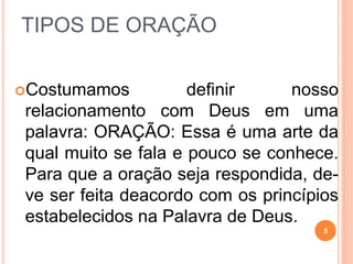 TIPOS DE ORAÇÃO
Costumamos definir nosso
relacionamento com Deus em uma
palavra: ORAÇÃO: Essa é uma arte da
qual muito se fala e pouco se conhece.
Para que a oração seja respondida, de-
ve ser feita deacordo com os princípios
estabelecidos na Palavra de Deus.
5
 